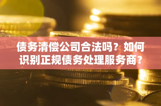 武汉债务清偿公司合法吗？如何识别正规债务处理服务商？