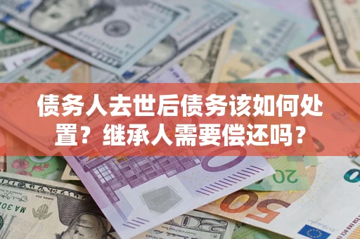 武汉债务人去世后债务该如何处置？继承人需要偿还吗？