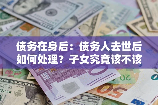武汉债务在身后：债务人去世后如何处理？子女究竟该不该还钱？