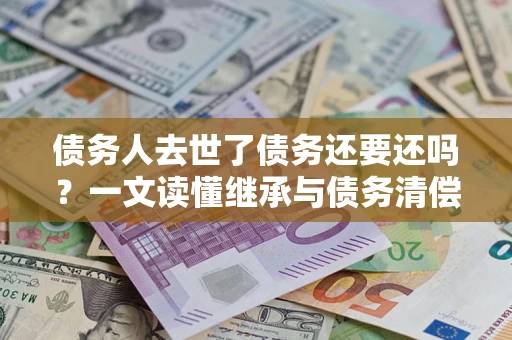 武汉债务人去世了债务还要还吗？一文读懂继承与债务清偿