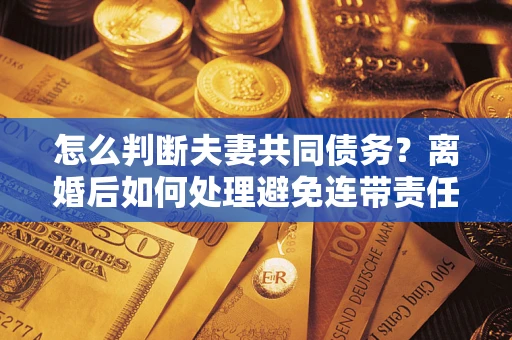 武汉怎么判断夫妻共同债务？离婚后如何处理避免连带责任？