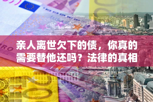 武汉亲人离世欠下的债，你真的需要替他还吗？法律的真相或许与你想的不一样
